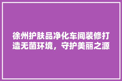 徐州护肤品净化车间装修打造无菌环境，守护美丽之源