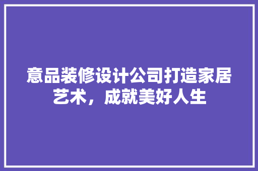 意品装修设计公司打造家居艺术，成就美好人生