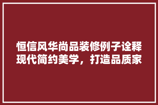 恒信风华尚品装修例子诠释现代简约美学，打造品质家居空间