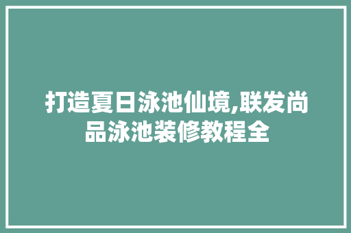 打造夏日泳池仙境,联发尚品泳池装修教程全