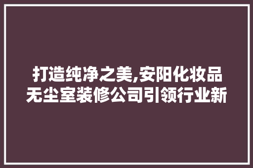 打造纯净之美,安阳化妆品无尘室装修公司引领行业新风尚