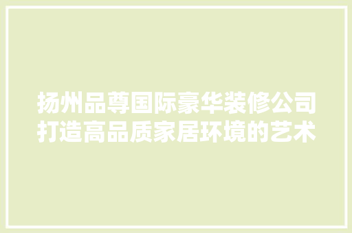 扬州品尊国际豪华装修公司打造高品质家居环境的艺术匠心