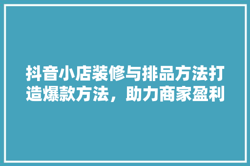 抖音小店装修与排品方法打造爆款方法，助力商家盈利