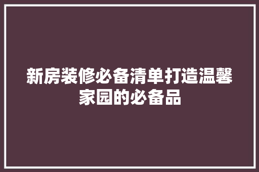 新房装修必备清单打造温馨家园的必备品