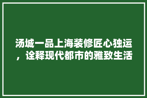 汤城一品上海装修匠心独运，诠释现代都市的雅致生活