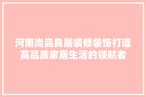 河南尚品良居装修装饰打造高品质家居生活的领航者