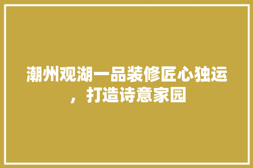 潮州观湖一品装修匠心独运，打造诗意家园
