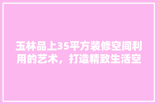 玉林品上35平方装修空间利用的艺术，打造精致生活空间