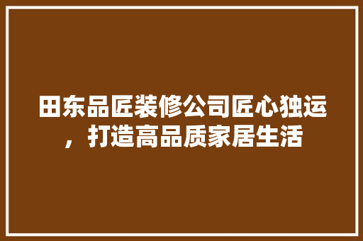 田东品匠装修公司匠心独运，打造高品质家居生活