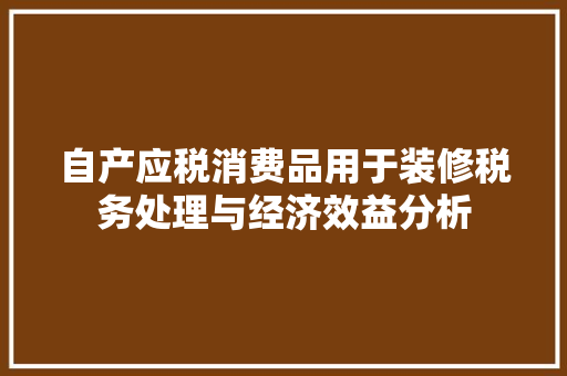 自产应税消费品用于装修税务处理与经济效益分析