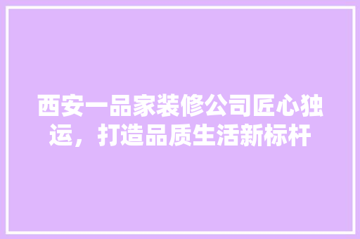 西安一品家装修公司匠心独运，打造品质生活新标杆