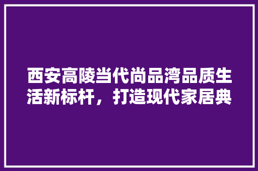 西安高陵当代尚品湾品质生活新标杆，打造现代家居典范