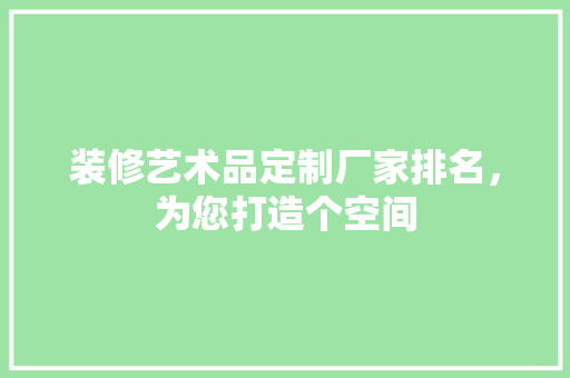 装修艺术品定制厂家排名，为您打造个空间