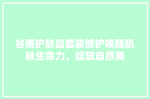 谷雨护肤品套装修护唤醒肌肤生命力，绽放自然美