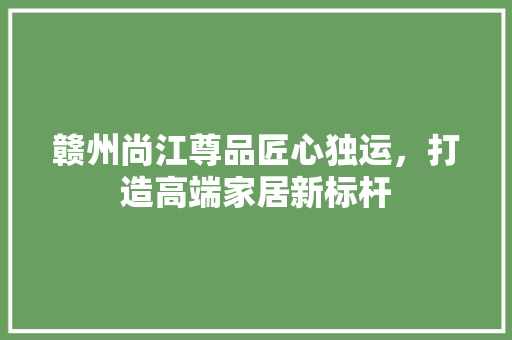 赣州尚江尊品匠心独运，打造高端家居新标杆