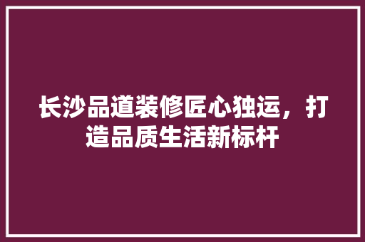 长沙品道装修匠心独运，打造品质生活新标杆
