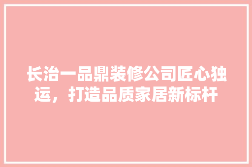 长治一品鼎装修公司匠心独运，打造品质家居新标杆