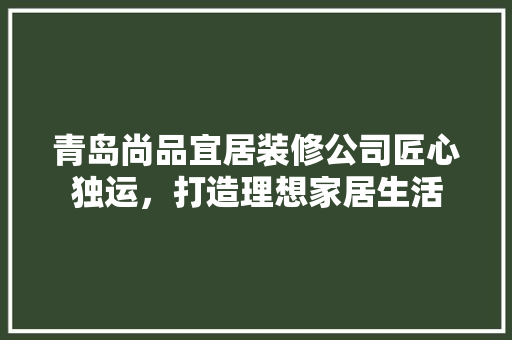 青岛尚品宜居装修公司匠心独运，打造理想家居生活