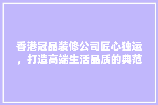香港冠品装修公司匠心独运，打造高端生活品质的典范
