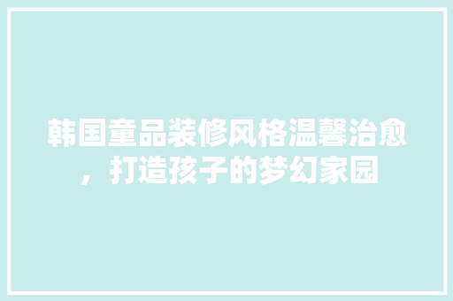 韩国童品装修风格温馨治愈，打造孩子的梦幻家园