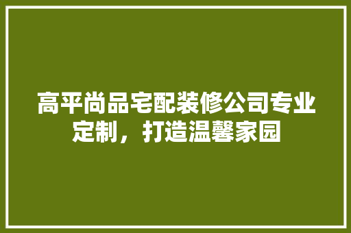 高平尚品宅配装修公司专业定制，打造温馨家园