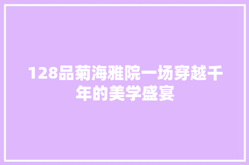 128品菊海雅院一场穿越千年的美学盛宴