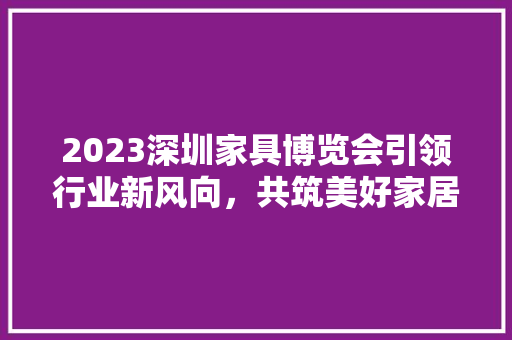 2023深圳家具博览会引领行业新风向，共筑美好家居未来