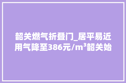 韶关燃气折叠门_居平易近用气降至386元/m³韶关始兴率先完成城镇管道燃气整治丨改革攻坚规范治理