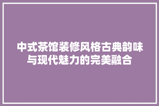中式茶馆装修风格古典韵味与现代魅力的完美融合
