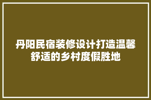 丹阳民宿装修设计打造温馨舒适的乡村度假胜地