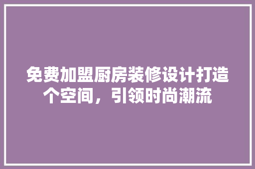 免费加盟厨房装修设计打造个空间，引领时尚潮流