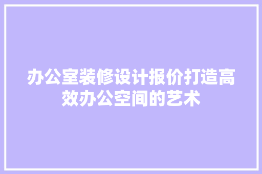 办公室装修设计报价打造高效办公空间的艺术