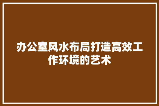 办公室风水布局打造高效工作环境的艺术