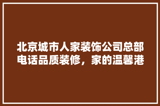 北京城市人家装饰公司总部电话品质装修，家的温馨港湾