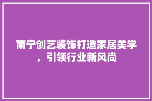 南宁创艺装饰打造家居美学，引领行业新风尚