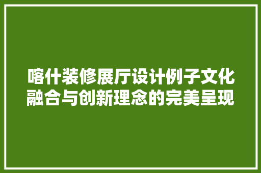 喀什装修展厅设计例子文化融合与创新理念的完美呈现