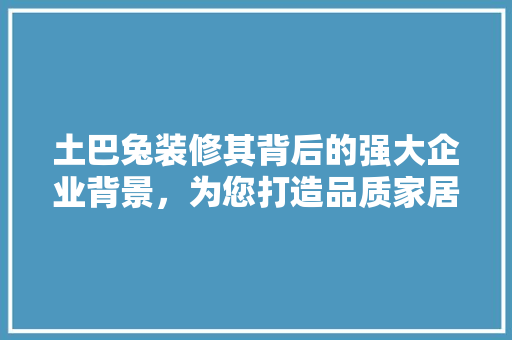 土巴兔装修其背后的强大企业背景，为您打造品质家居生活