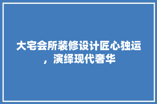 大宅会所装修设计匠心独运，演绎现代奢华