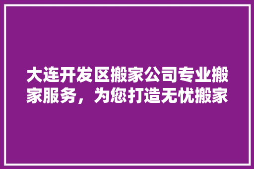 大连开发区搬家公司专业搬家服务，为您打造无忧搬家体验
