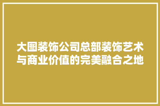 大图装饰公司总部装饰艺术与商业价值的完美融合之地