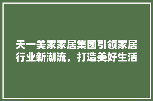 天一美家家居集团引领家居行业新潮流，打造美好生活空间