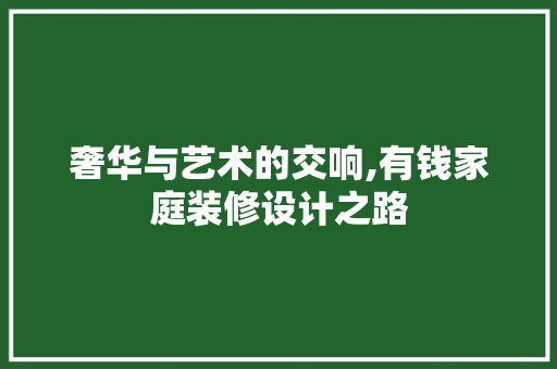 奢华与艺术的交响,有钱家庭装修设计之路
