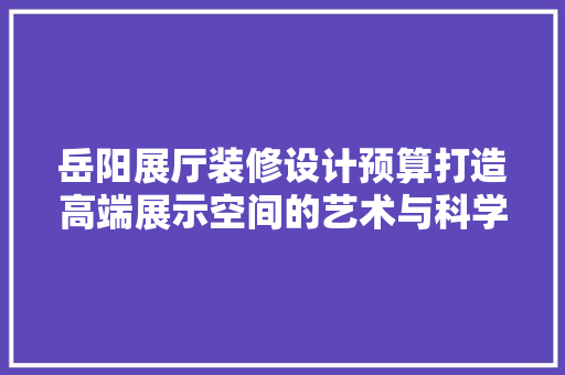 岳阳展厅装修设计预算打造高端展示空间的艺术与科学
