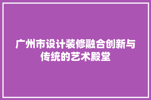 广州市设计装修融合创新与传统的艺术殿堂