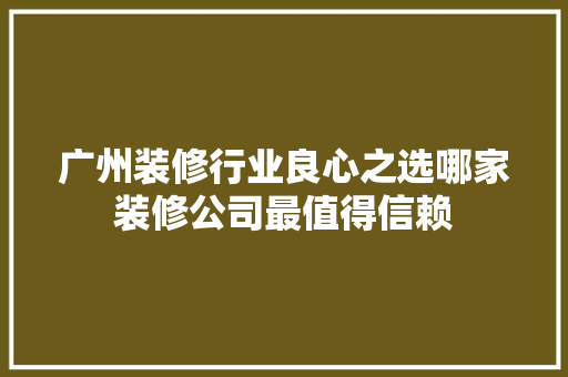 广州装修行业良心之选哪家装修公司最值得信赖