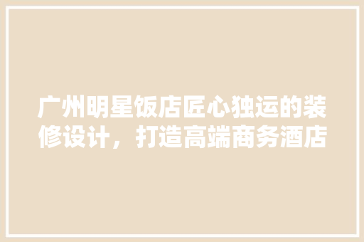 广州明星饭店匠心独运的装修设计，打造高端商务酒店新标杆