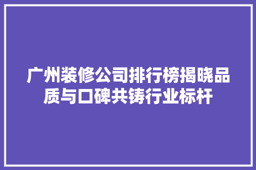广州装修公司排行榜揭晓品质与口碑共铸行业标杆