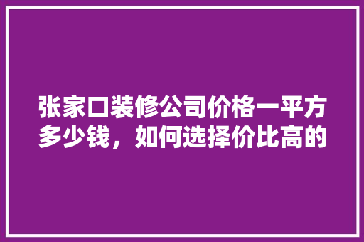张家口装修公司价格一平方多少钱，如何选择价比高的装修服务