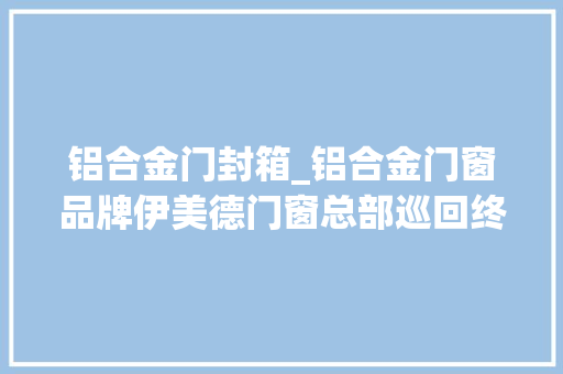 铝合金门封箱_铝合金门窗品牌伊美德门窗总部巡回终端走进用户家掩护和实访
