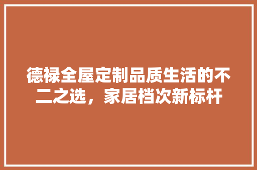 德禄全屋定制品质生活的不二之选，家居档次新标杆